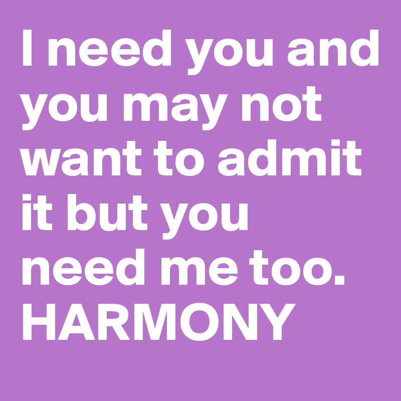 I need you and you may not want to admit it but you need me too. HARMONY