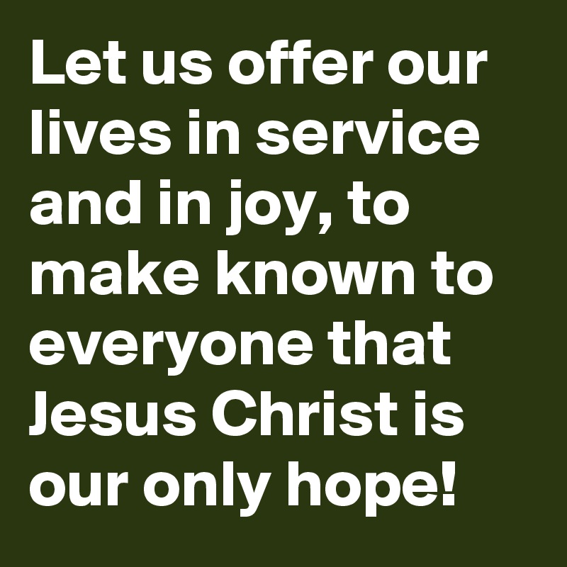 Let us offer our lives in service and in joy, to make known to everyone that Jesus Christ is our only hope!