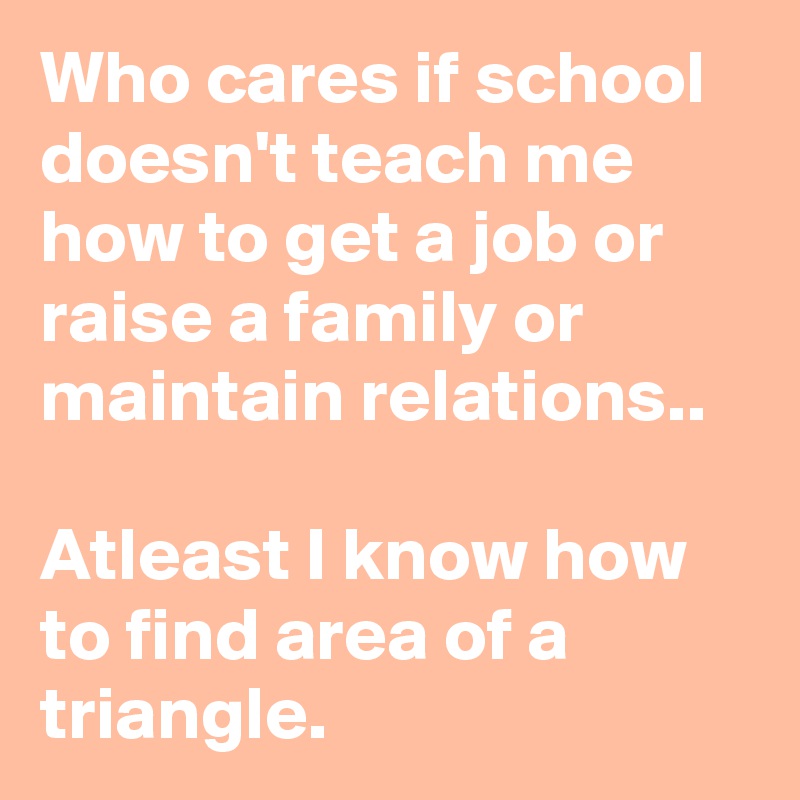 Who cares if school doesn't teach me how to get a job or raise a family or maintain relations.. 

Atleast I know how to find area of a triangle. 