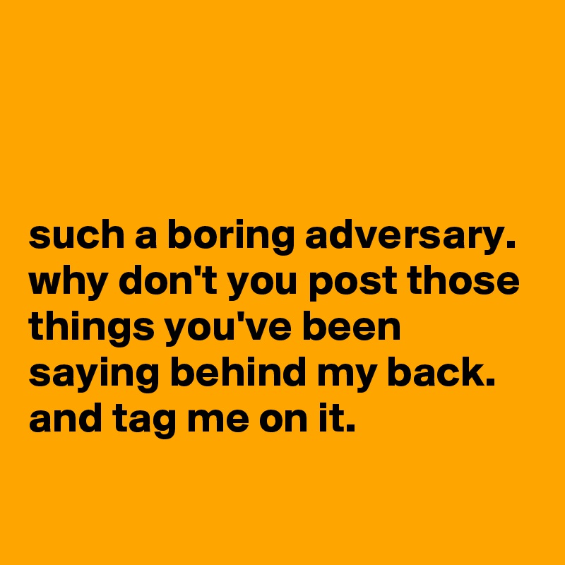



such a boring adversary. why don't you post those things you've been saying behind my back. and tag me on it.

