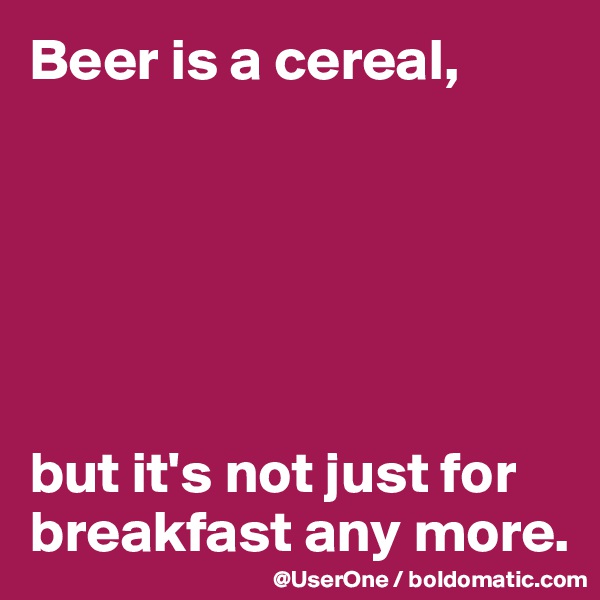 Beer is a cereal,






but it's not just for breakfast any more. 