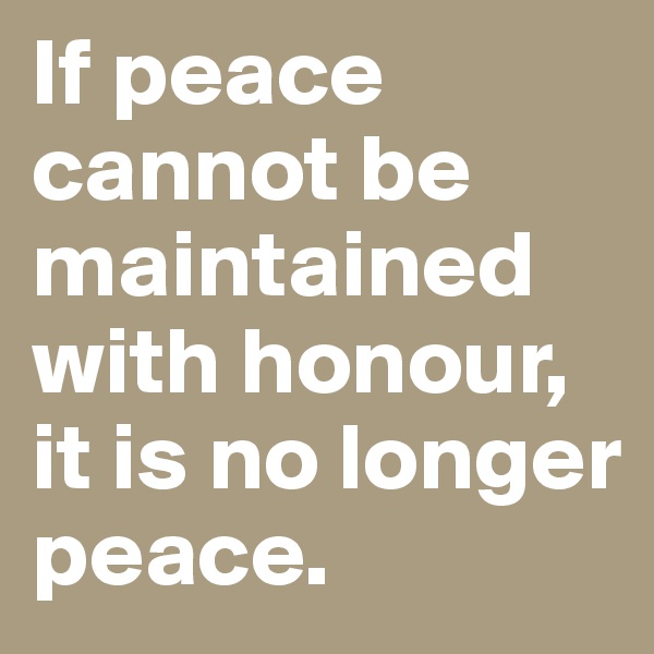 If peace cannot be maintained with honour, it is no longer peace.