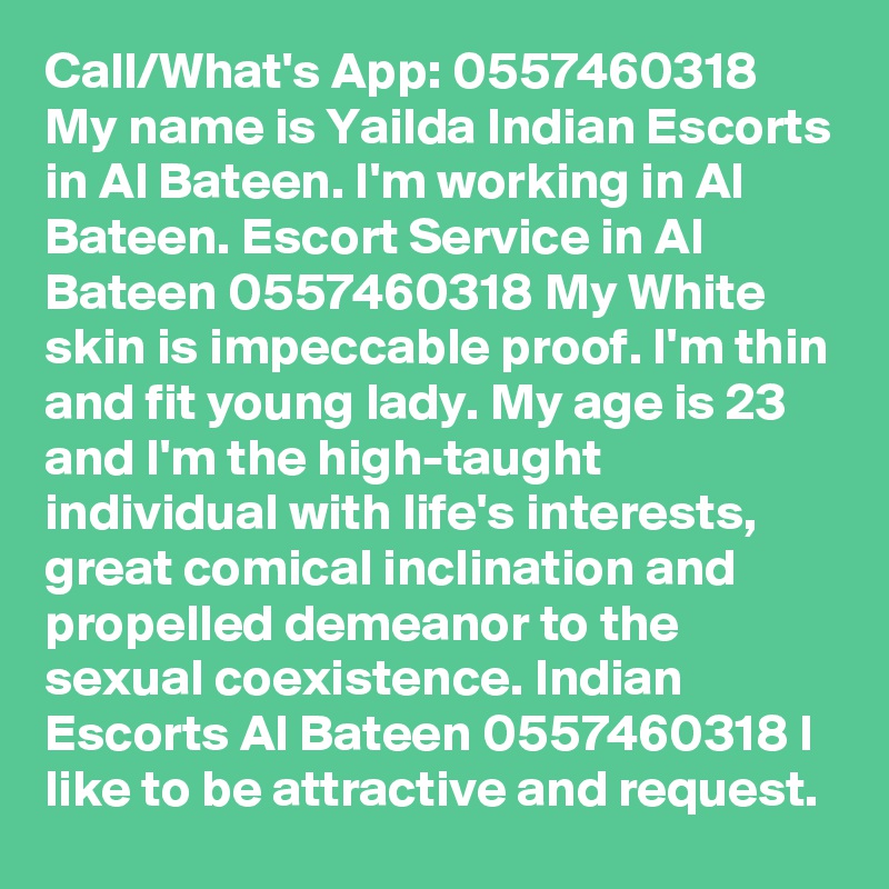 Call/What's App: 0557460318 My name is Yailda Indian Escorts in Al Bateen. I'm working in Al Bateen. Escort Service in Al Bateen 0557460318 My White skin is impeccable proof. I'm thin and fit young lady. My age is 23 and I'm the high-taught individual with life's interests, great comical inclination and propelled demeanor to the sexual coexistence. Indian Escorts Al Bateen 0557460318 I like to be attractive and request.