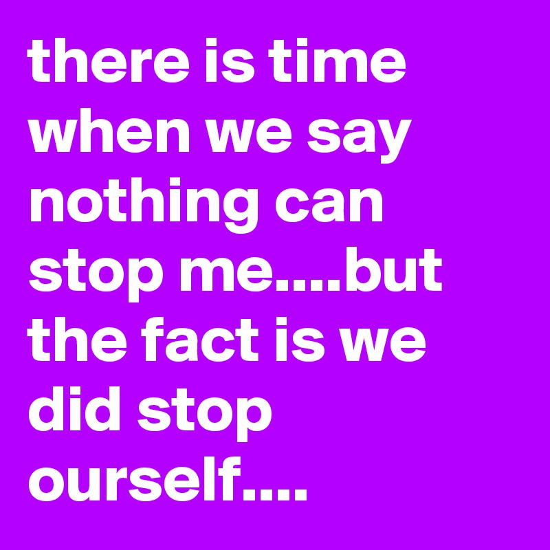 there is time when we say nothing can stop me....but the fact is we did stop ourself....