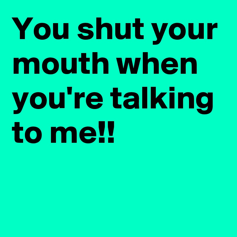 You shut your mouth when you're talking to me!!


