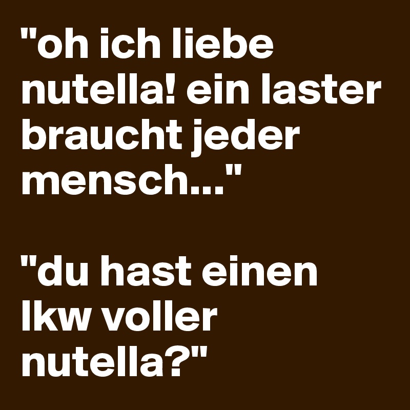 "oh ich liebe nutella! ein laster braucht jeder mensch..."

"du hast einen lkw voller nutella?"