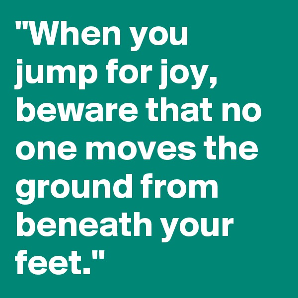 "When you jump for joy, beware that no one moves the ground from beneath your feet."