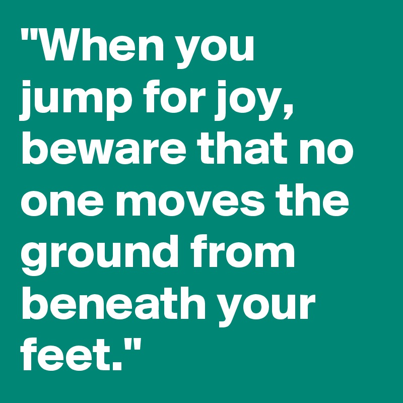 "When you jump for joy, beware that no one moves the ground from beneath your feet."