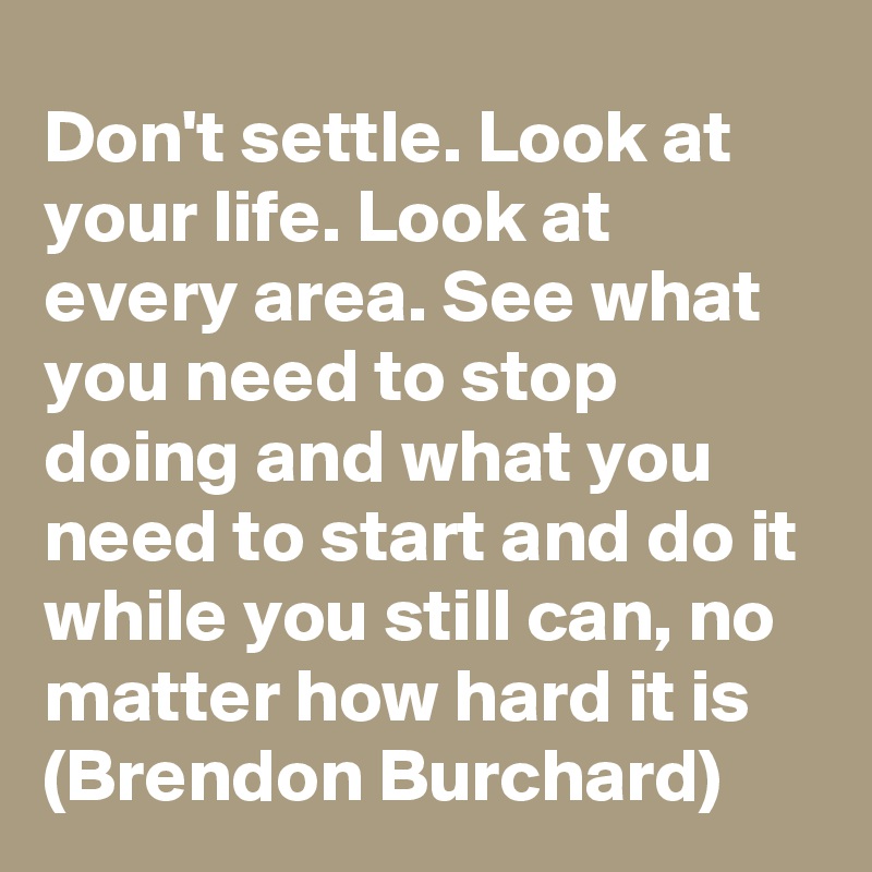 Don't settle. Look at your life. Look at every area. See what you need to stop doing and what you need to start and do it while you still can, no matter how hard it is (Brendon Burchard)