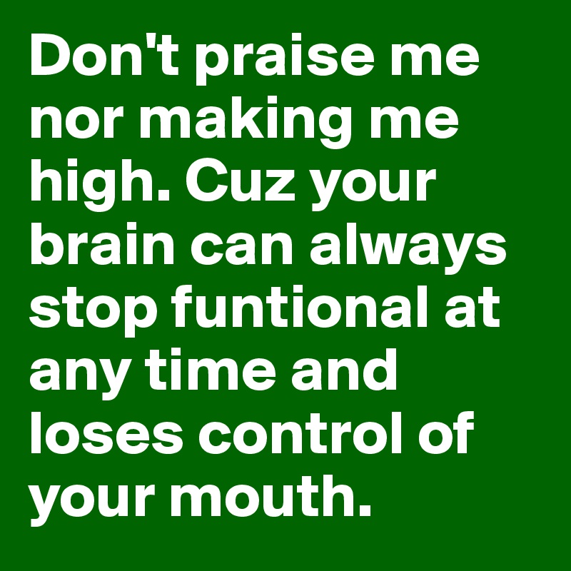 Don't praise me nor making me high. Cuz your brain can always stop funtional at any time and loses control of your mouth.