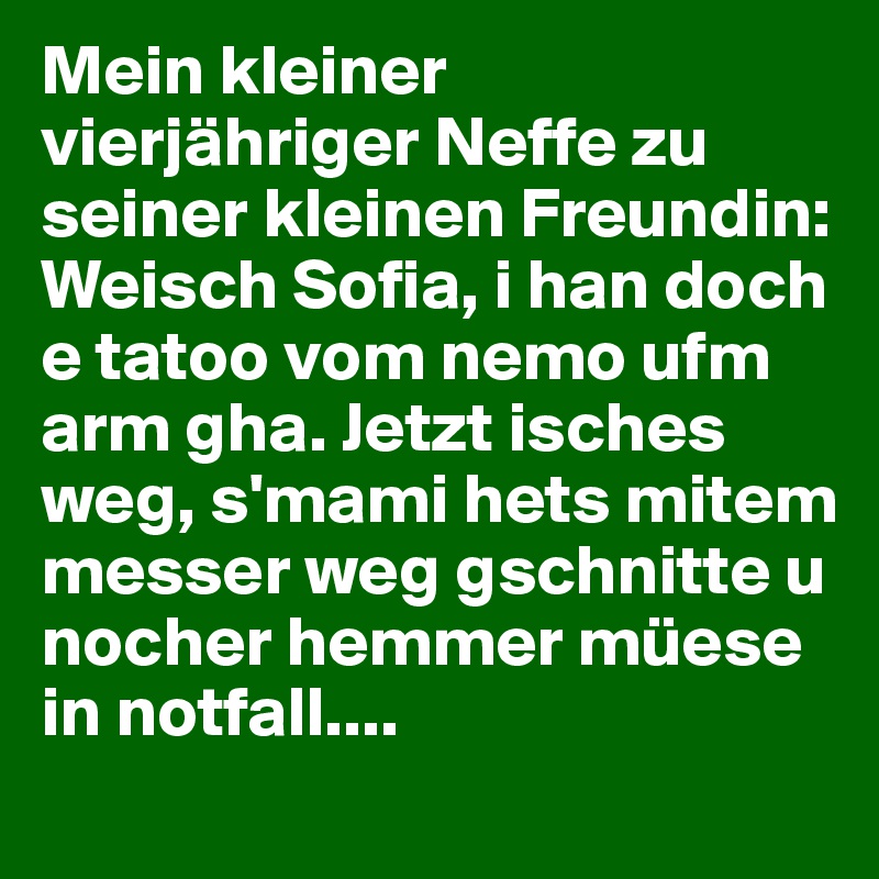 Mein kleiner vierjähriger Neffe zu seiner kleinen Freundin: Weisch Sofia, i han doch e tatoo vom nemo ufm arm gha. Jetzt isches weg, s'mami hets mitem messer weg gschnitte u nocher hemmer müese in notfall....  