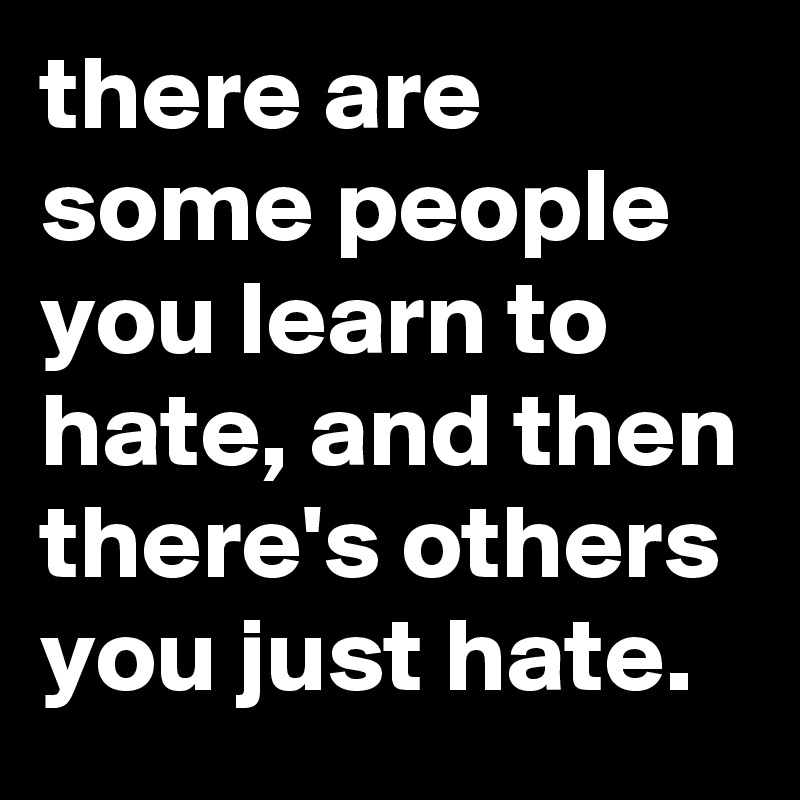 there are some people you learn to hate, and then there's others you just hate.