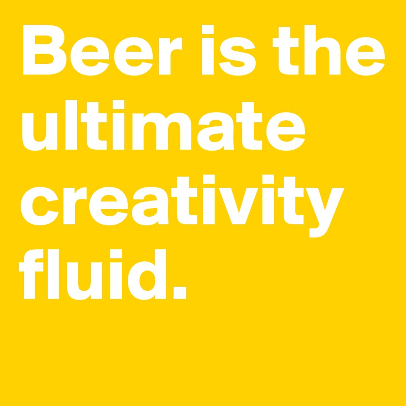 Beer is the ultimate creativity fluid. 