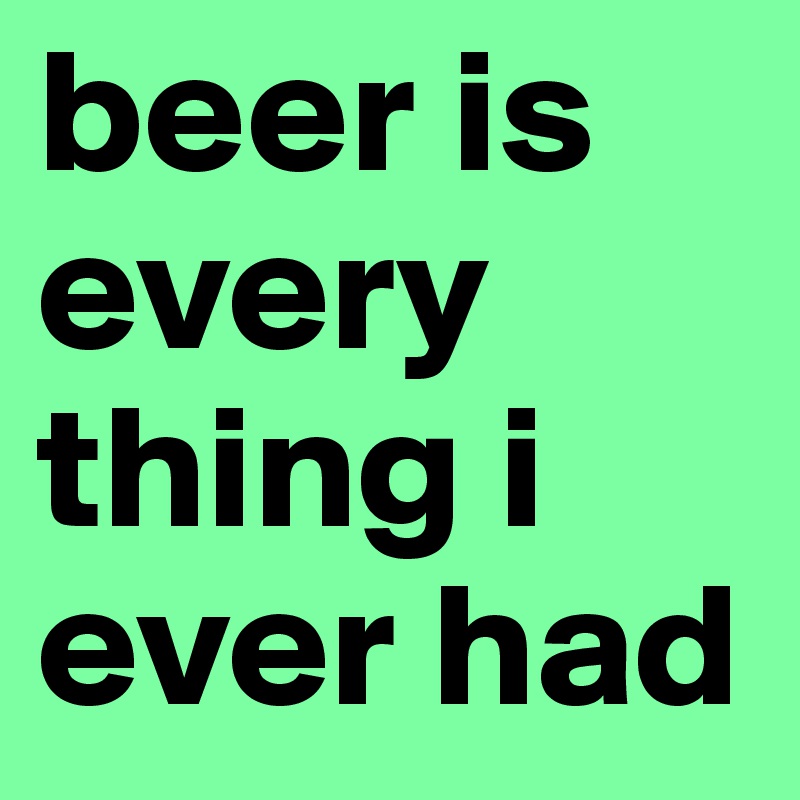 beer is every thing i ever had 