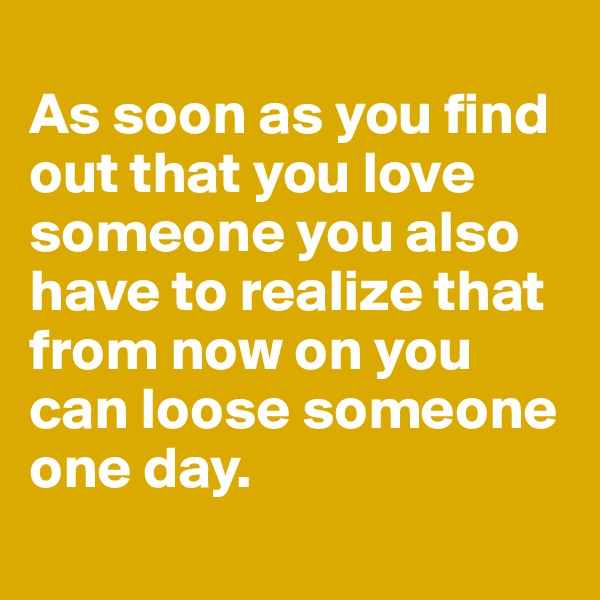 
As soon as you find out that you love someone you also have to realize that from now on you can loose someone one day.
