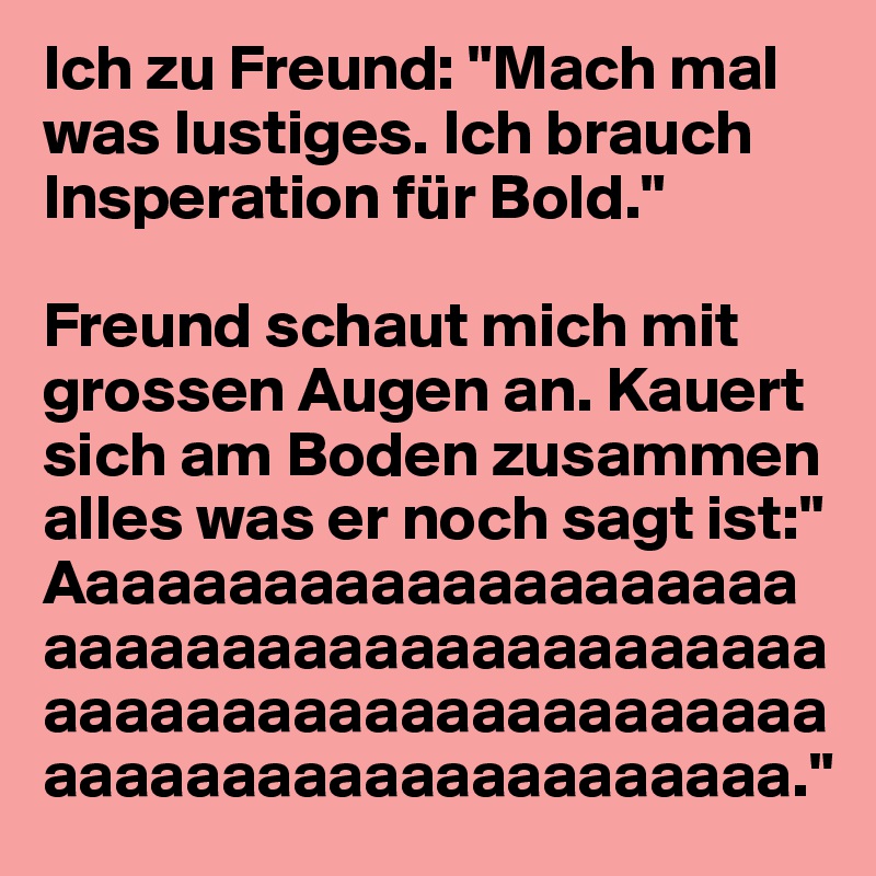 Ich zu Freund: "Mach mal was lustiges. Ich brauch Insperation für Bold."

Freund schaut mich mit grossen Augen an. Kauert sich am Boden zusammen alles was er noch sagt ist:" Aaaaaaaaaaaaaaaaaaaaaaaaaaaaaaaaaaaaaaaaaaaaaaaaaaaaaaaaaaaaaaaaaaaaaaaaaaaaaaaaaaaaaa."