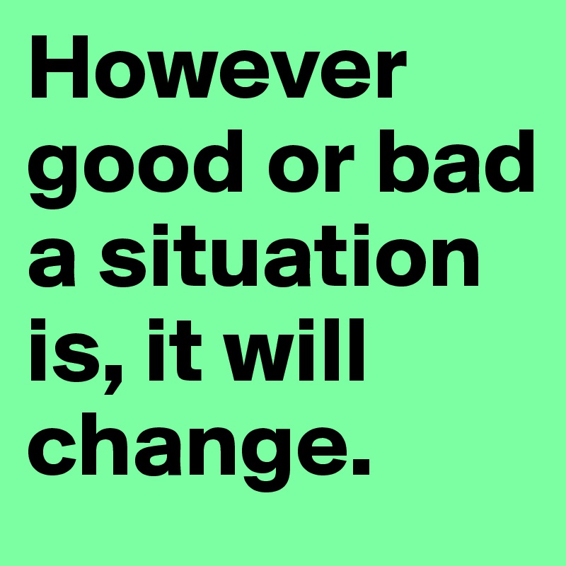 However good or bad a situation is, it will change.