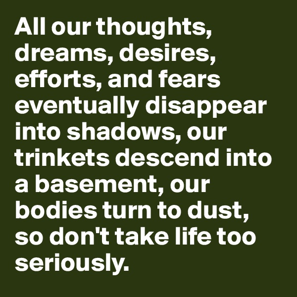 All our thoughts, dreams, desires, efforts, and fears eventually disappear into shadows, our trinkets descend into a basement, our bodies turn to dust, so don't take life too seriously.
