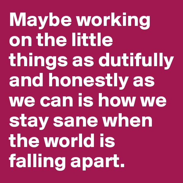 Maybe working on the little things as dutifully and honestly as we can is how we stay sane when the world is falling apart.