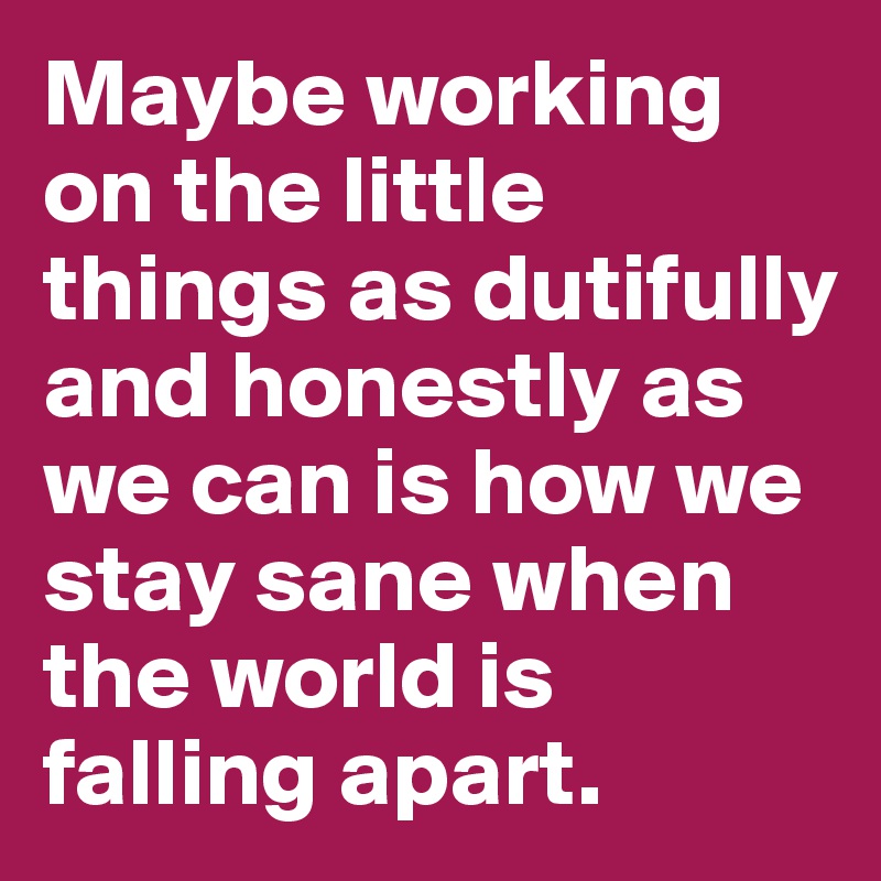 Maybe working on the little things as dutifully and honestly as we can is how we stay sane when the world is falling apart.