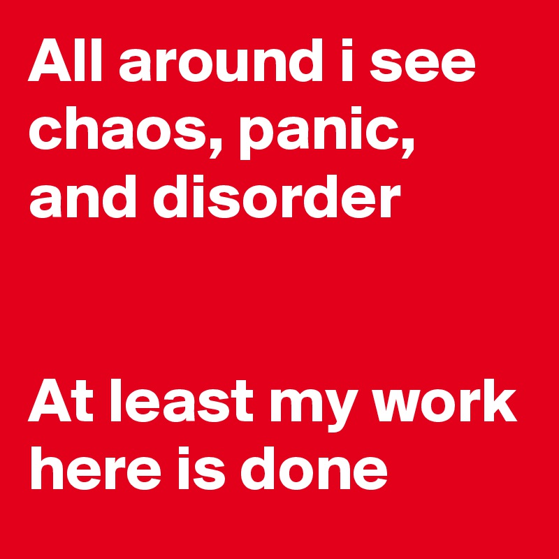 All around i see chaos, panic, and disorder


At least my work here is done