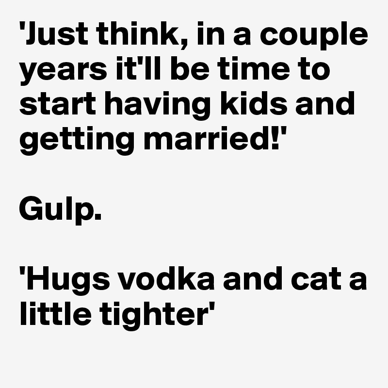 'Just think, in a couple years it'll be time to start having kids and getting married!'

Gulp.

'Hugs vodka and cat a little tighter'