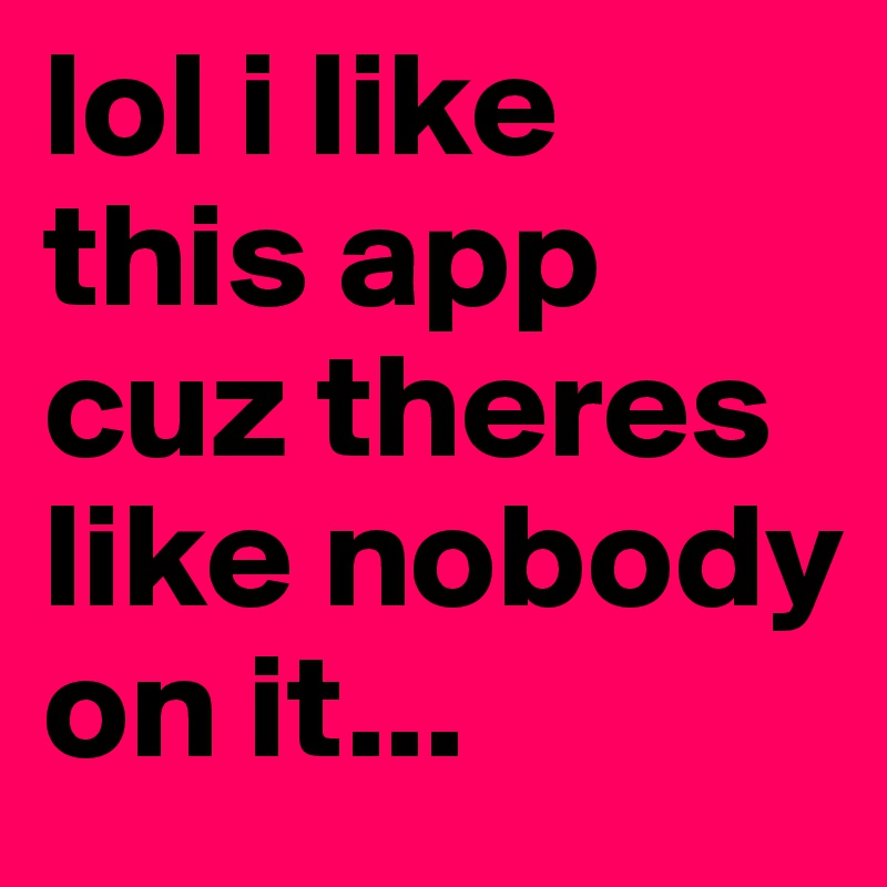 lol i like this app cuz theres like nobody on it...