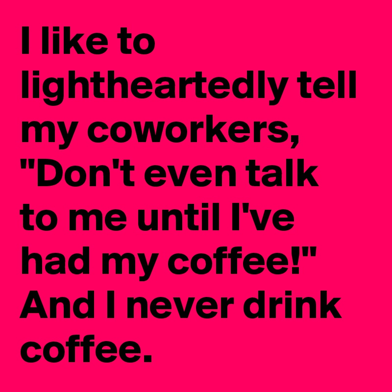 I like to lightheartedly tell my coworkers, "Don't even talk to me until I've had my coffee!" And I never drink coffee.
