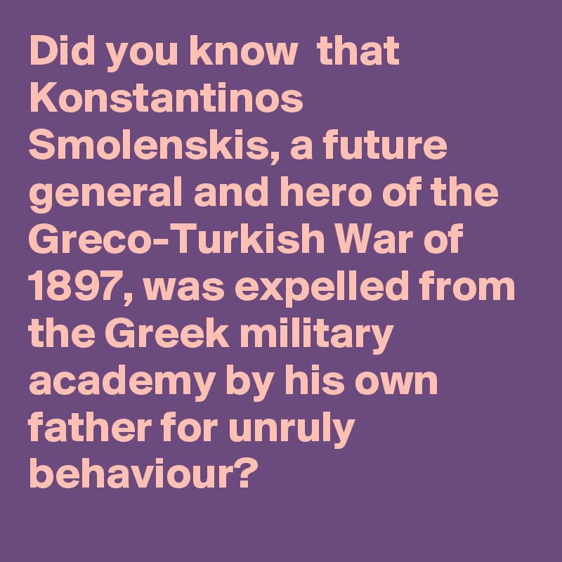 Did you know  that Konstantinos Smolenskis, a future general and hero of the Greco-Turkish War of 1897, was expelled from the Greek military academy by his own father for unruly behaviour?