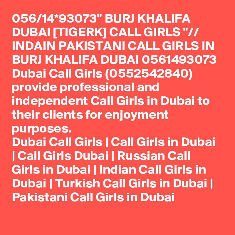 056/14*93073" BURJ KHALIFA DUBAI [TIGERK] CALL GIRLS "// INDAIN PAKISTANI CALL GIRLS IN BURJ KHALIFA DUBAI 0561493073 Dubai Call Girls (0552542840) provide professional and independent Call Girls in Dubai to their clients for enjoyment purposes.
Dubai Call Girls | Call Girls in Dubai | Call Girls Dubai | Russian Call Girls in Dubai | Indian Call Girls in Dubai | Turkish Call Girls in Dubai | Pakistani Call Girls in Dubai