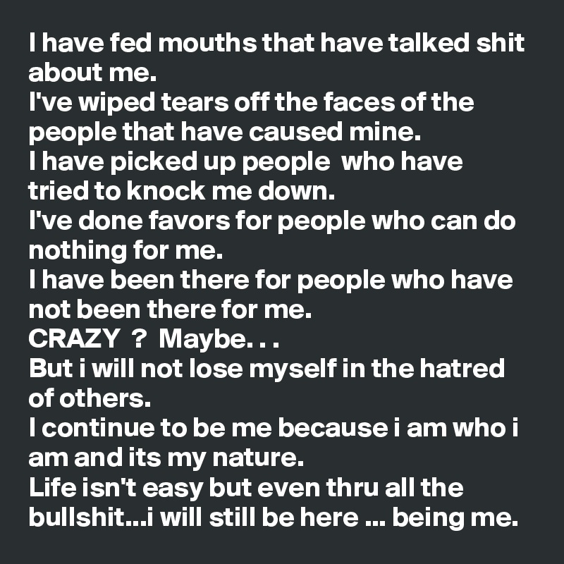 I have fed mouths that have talked shit about me.
I've wiped tears off the faces of the people that have caused mine.
I have picked up people  who have tried to knock me down.
I've done favors for people who can do nothing for me.
I have been there for people who have not been there for me.
CRAZY  ?  Maybe. . .
But i will not lose myself in the hatred of others.
I continue to be me because i am who i am and its my nature.
Life isn't easy but even thru all the bullshit...i will still be here ... being me.