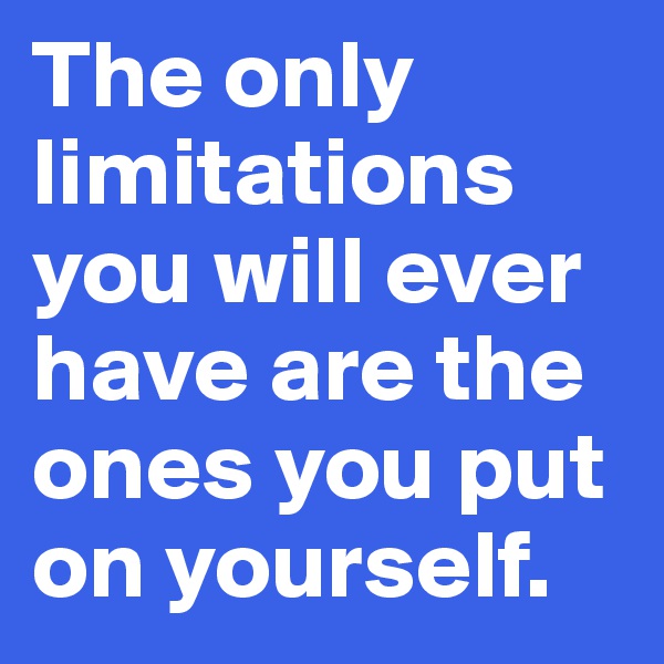 The only limitations you will ever have are the ones you put on yourself.