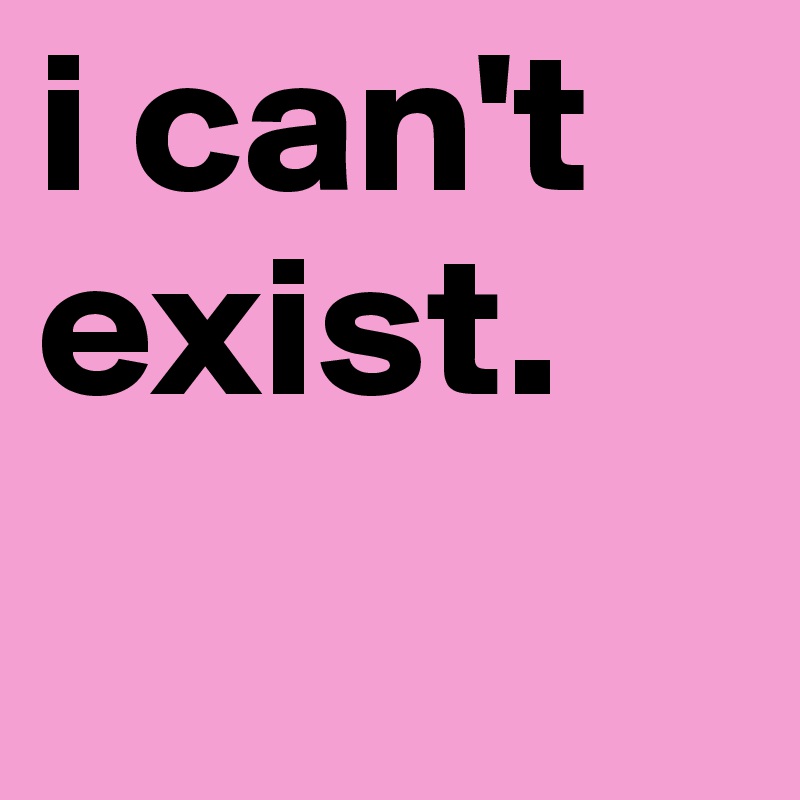 i can't
exist. 