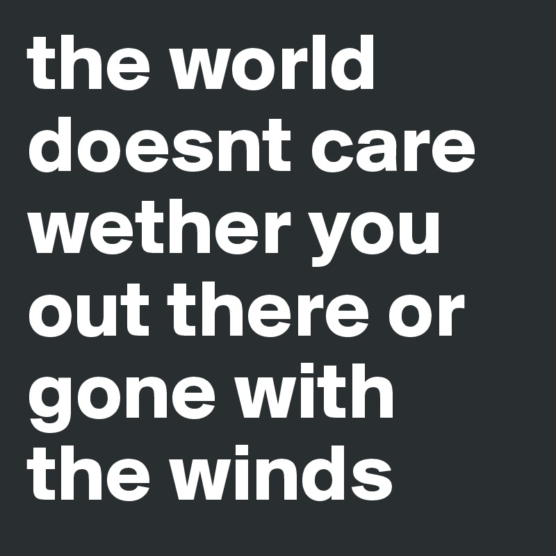the world doesnt care wether you out there or gone with the winds 