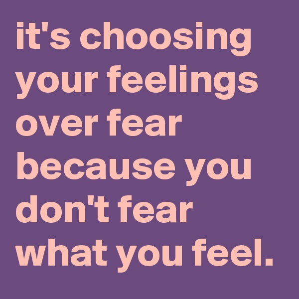 it's choosing your feelings over fear because you don't fear what you feel.
