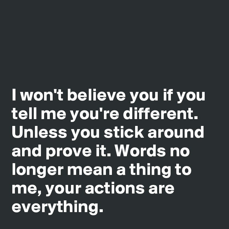 



I won't believe you if you tell me you're different. Unless you stick around and prove it. Words no longer mean a thing to me, your actions are everything. 