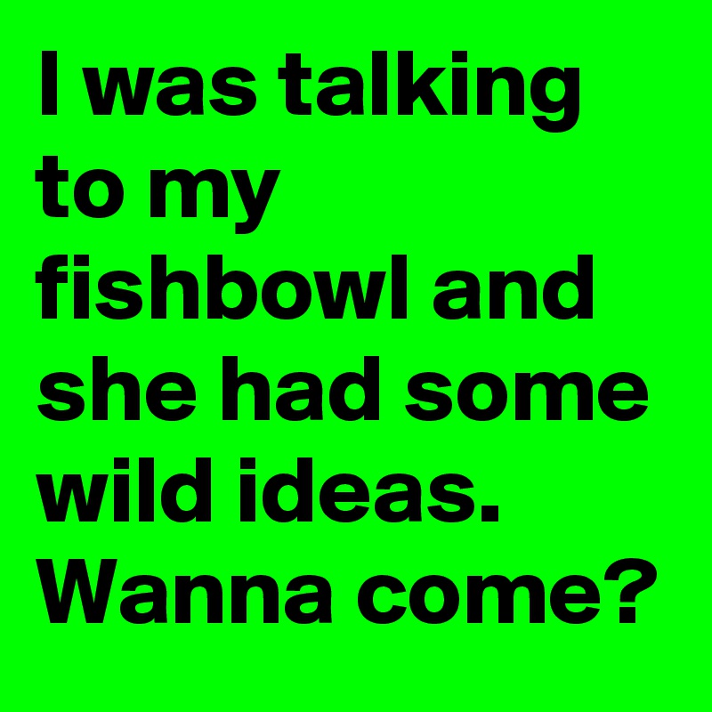 I was talking to my fishbowl and she had some wild ideas. Wanna come?