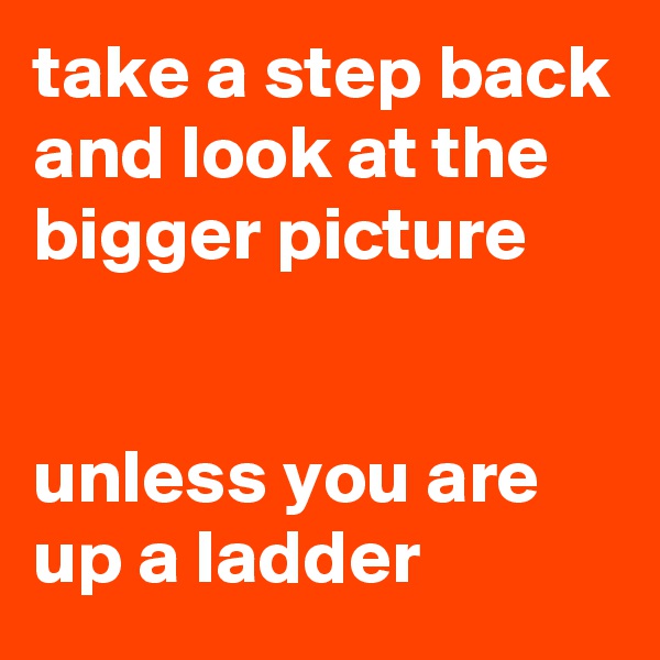 take a step back and look at the bigger picture


unless you are up a ladder