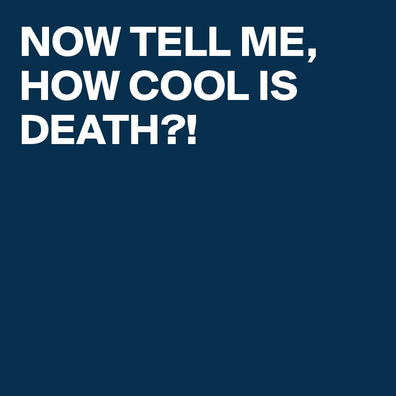 NOW TELL ME, HOW COOL IS DEATH?!




