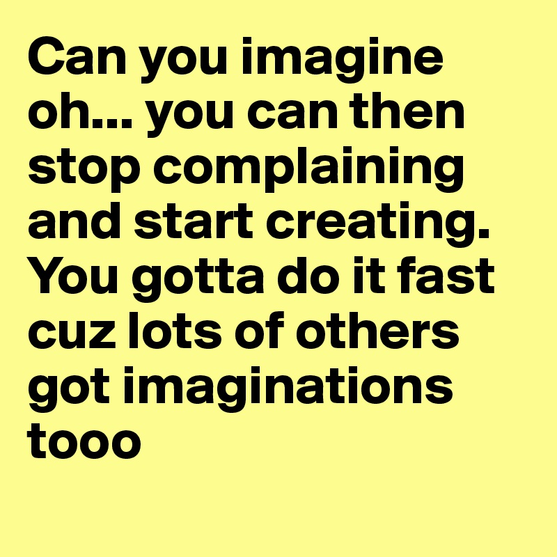 Can you imagine oh... you can then stop complaining and start creating. You gotta do it fast cuz lots of others got imaginations tooo 
