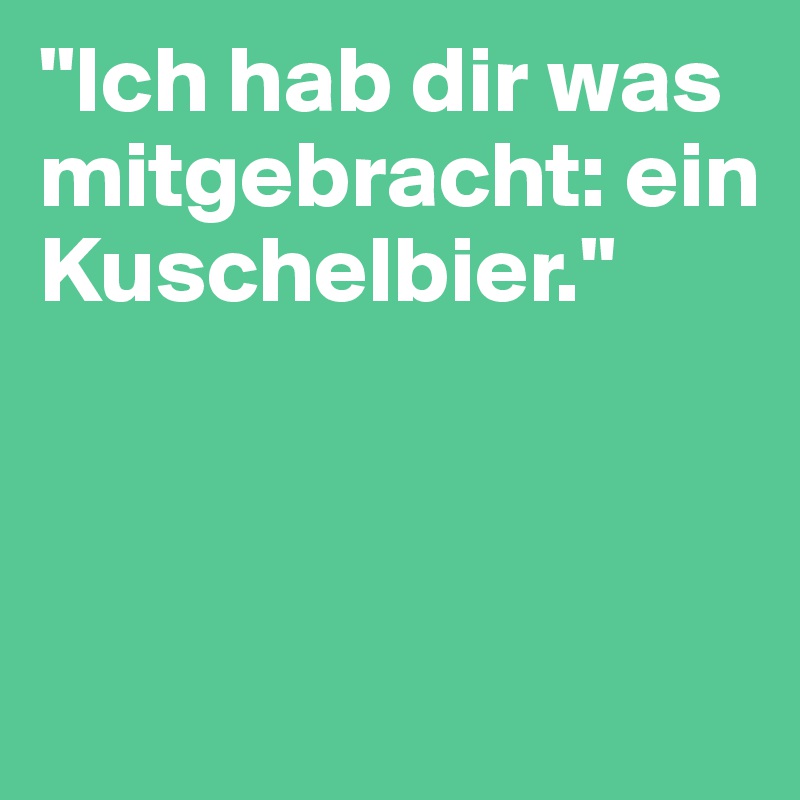 "Ich hab dir was mitgebracht: ein Kuschelbier."



