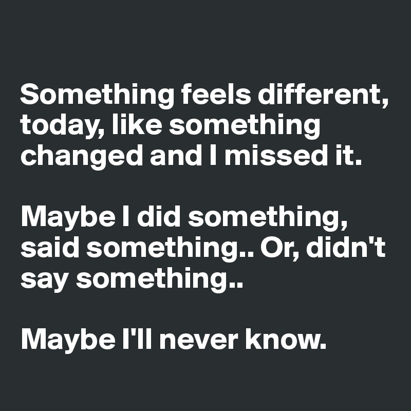 

Something feels different, today, like something changed and I missed it. 

Maybe I did something, said something.. Or, didn't say something.. 

Maybe I'll never know. 