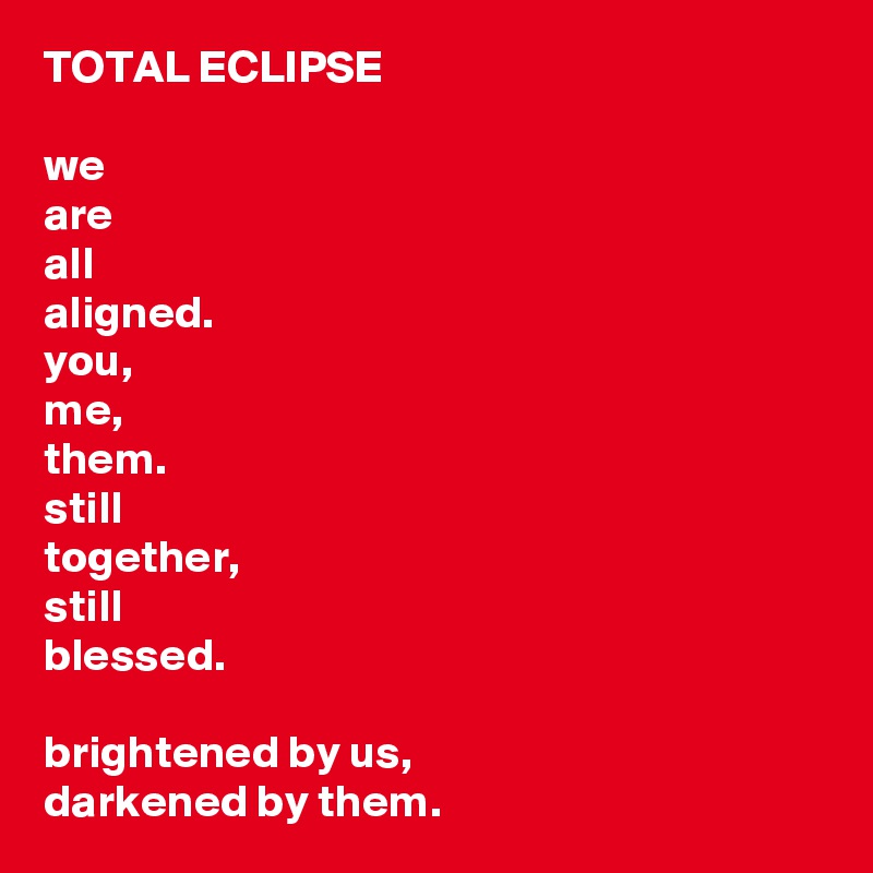 TOTAL ECLIPSE

we 
are 
all 
aligned.
you,
me,
them.
still
together,
still
blessed.

brightened by us,
darkened by them.