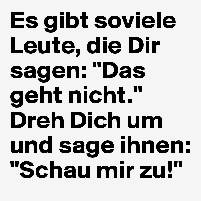 Es gibt soviele Leute, die Dir sagen: "Das geht nicht." Dreh Dich um und sage ihnen: "Schau mir zu!"