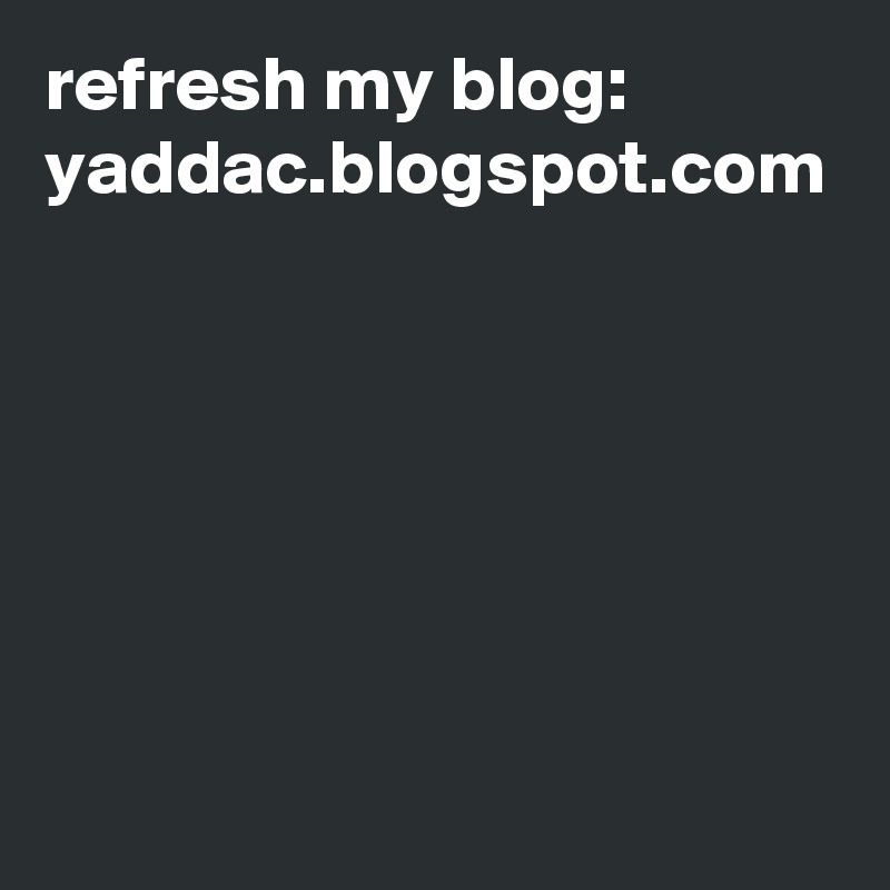 refresh my blog: 
yaddac.blogspot.com