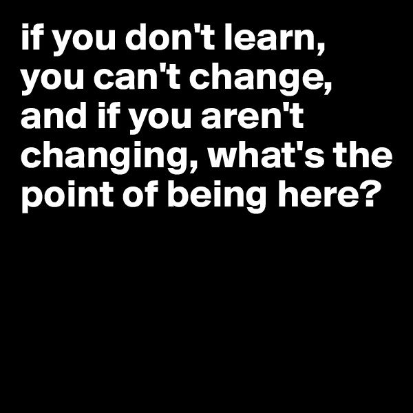 if you don't learn, you can't change, and if you aren't changing, what's the point of being here? 




