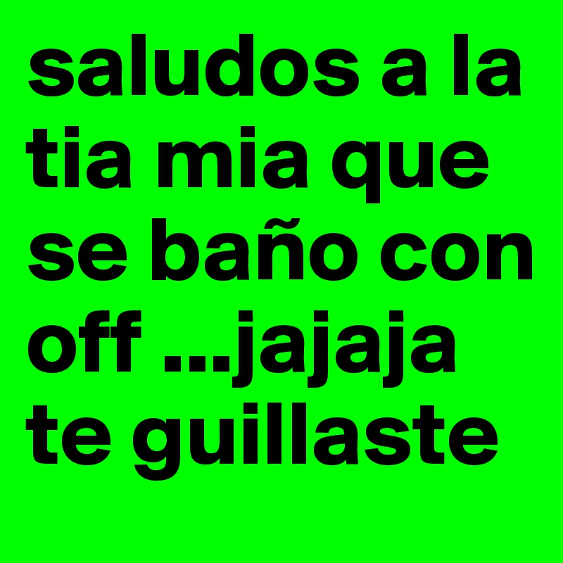 saludos a la tia mia que se baño con off ...jajaja te guillaste