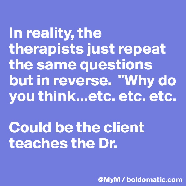 
In reality, the therapists just repeat the same questions but in reverse.  "Why do you think...etc. etc. etc.  

Could be the client teaches the Dr. 
