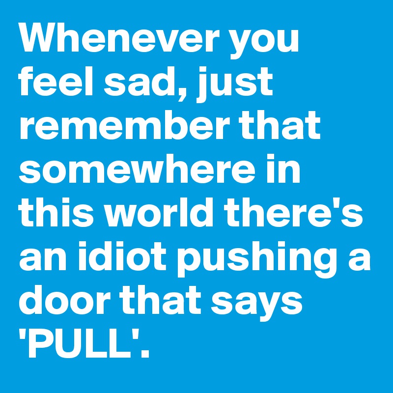 Whenever you feel sad, just remember that somewhere in this world there's an idiot pushing a door that says 'PULL'.