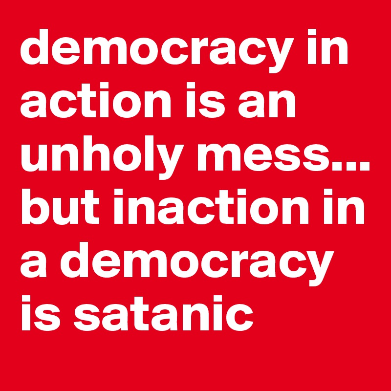 democracy in action is an unholy mess...
but inaction in a democracy is satanic